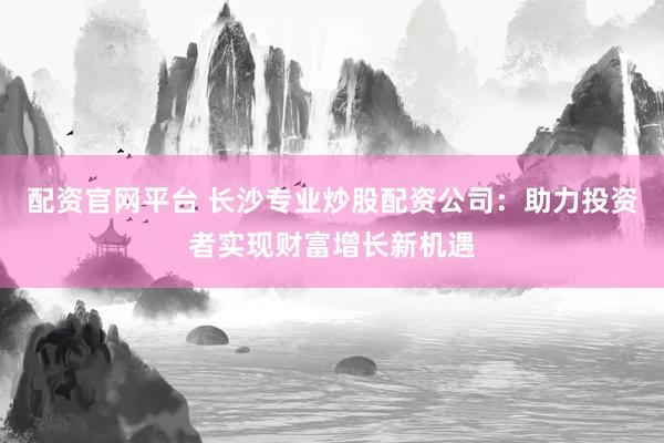 配资官网平台 长沙专业炒股配资公司：助力投资者实现财富增长新机遇