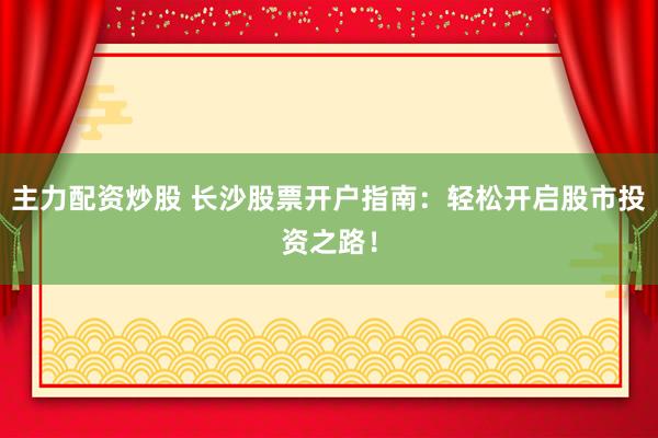 主力配资炒股 长沙股票开户指南：轻松开启股市投资之路！