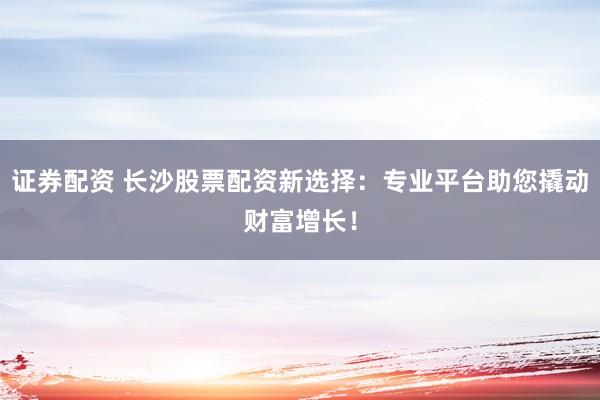 证券配资 长沙股票配资新选择：专业平台助您撬动财富增长！