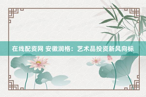 在线配资网 安徽润格：艺术品投资新风向标