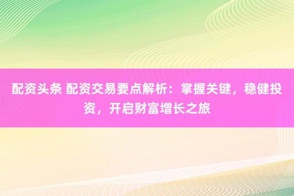 配资头条 配资交易要点解析：掌握关键，稳健投资，开启财富增长之旅