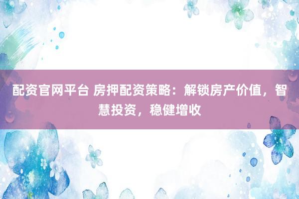 配资官网平台 房押配资策略：解锁房产价值，智慧投资，稳健增收