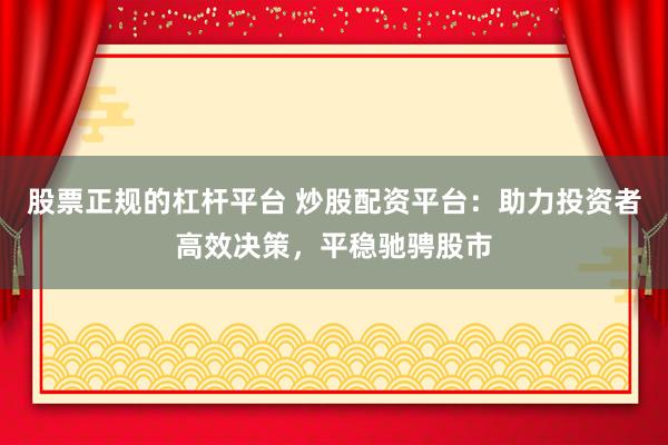 股票正规的杠杆平台 炒股配资平台：助力投资者高效决策，平稳驰骋股市