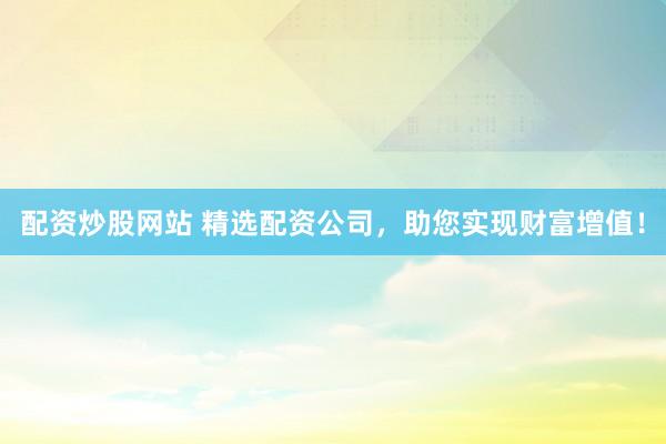 配资炒股网站 精选配资公司，助您实现财富增值！
