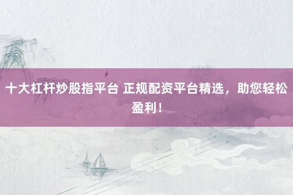 十大杠杆炒股指平台 正规配资平台精选，助您轻松盈利！