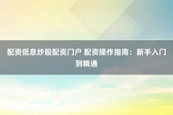 配资低息炒股配资门户 配资操作指南：新手入门到精通