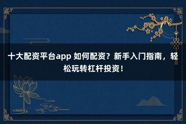 十大配资平台app 如何配资？新手入门指南，轻松玩转杠杆投资！