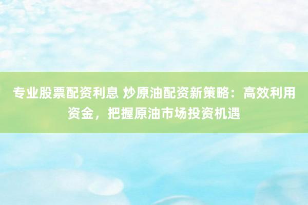 专业股票配资利息 炒原油配资新策略：高效利用资金，把握原油市场投资机遇