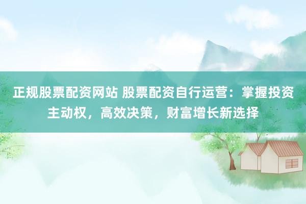 正规股票配资网站 股票配资自行运营：掌握投资主动权，高效决策，财富增长新选择