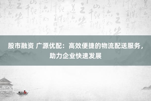 股市融资 广源优配：高效便捷的物流配送服务，助力企业快速发展