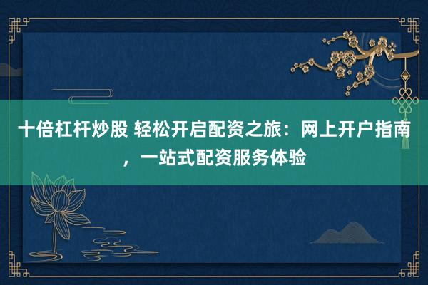 十倍杠杆炒股 轻松开启配资之旅：网上开户指南，一站式配资服务体验