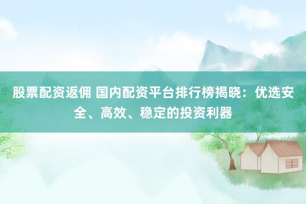 股票配资返佣 国内配资平台排行榜揭晓：优选安全、高效、稳定的投资利器