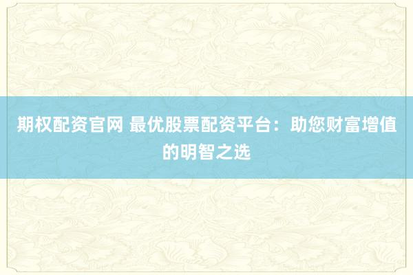 期权配资官网 最优股票配资平台：助您财富增值的明智之选