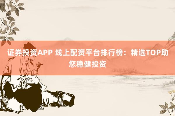 证券投资APP 线上配资平台排行榜：精选TOP助您稳健投资