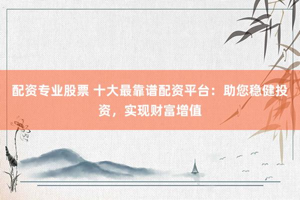 配资专业股票 十大最靠谱配资平台：助您稳健投资，实现财富增值