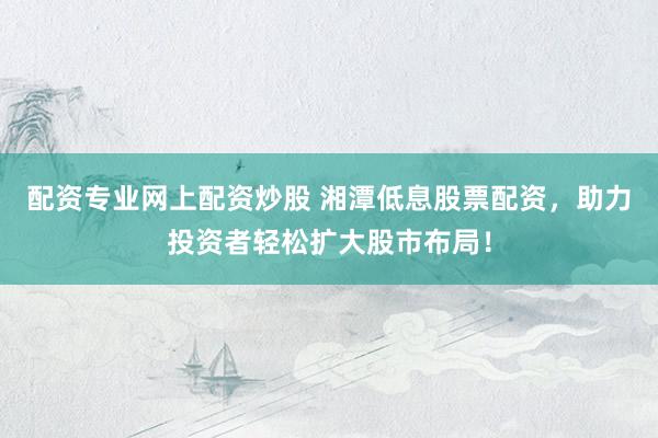 配资专业网上配资炒股 湘潭低息股票配资，助力投资者轻松扩大股市布局！