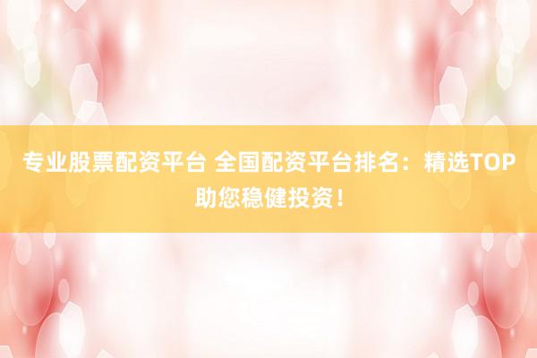 专业股票配资平台 全国配资平台排名：精选TOP助您稳健投资！