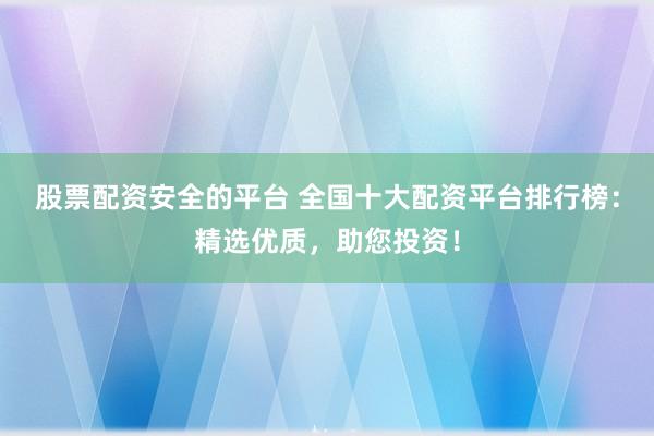 股票配资安全的平台 全国十大配资平台排行榜：精选优质，助您投资！
