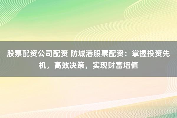 股票配资公司配资 防城港股票配资：掌握投资先机，高效决策，实现财富增值