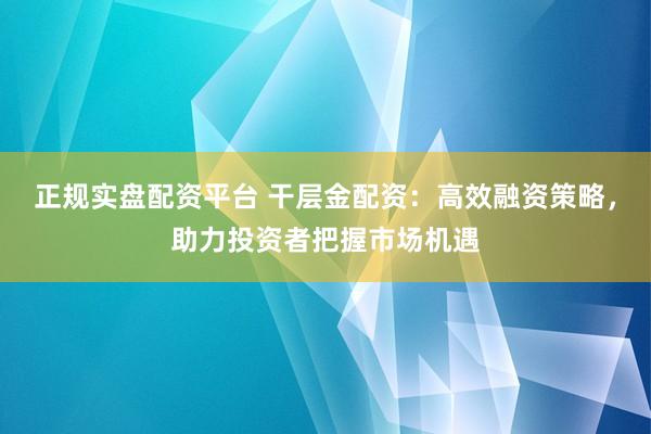 正规实盘配资平台 干层金配资：高效融资策略，助力投资者把握市场机遇