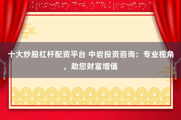 十大炒股杠杆配资平台 中岩投资咨询：专业视角，助您财富增值