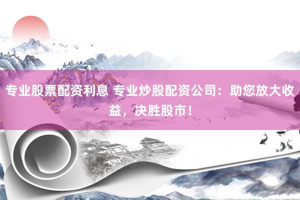 专业股票配资利息 专业炒股配资公司：助您放大收益，决胜股市！