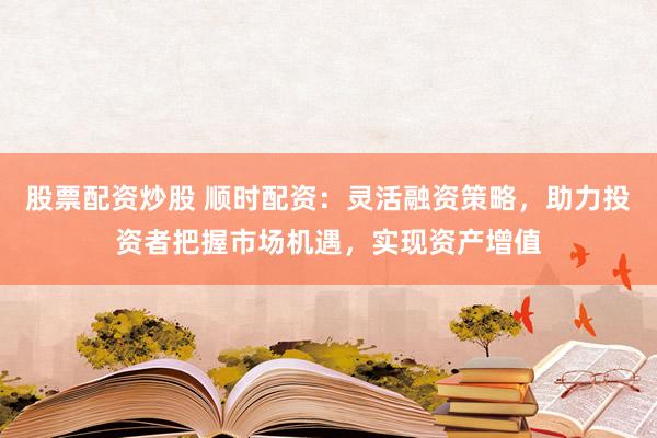 股票配资炒股 顺时配资：灵活融资策略，助力投资者把握市场机遇，实现资产增值