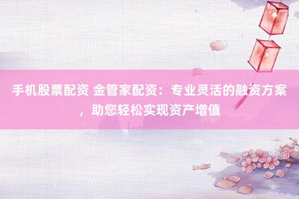手机股票配资 金管家配资：专业灵活的融资方案，助您轻松实现资产增值