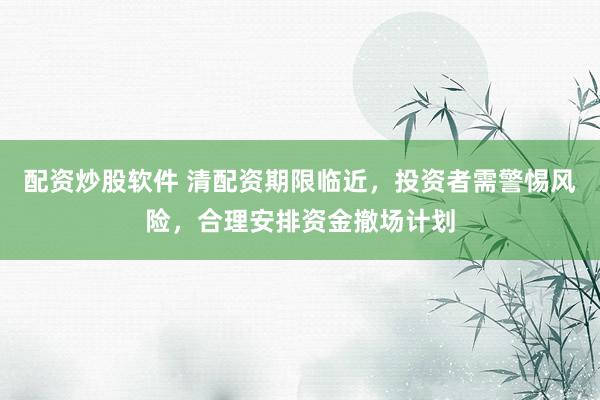 配资炒股软件 清配资期限临近，投资者需警惕风险，合理安排资金撤场计划
