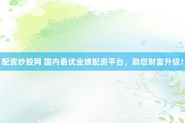 配资炒股网 国内最优业绩配资平台，助您财富升级！