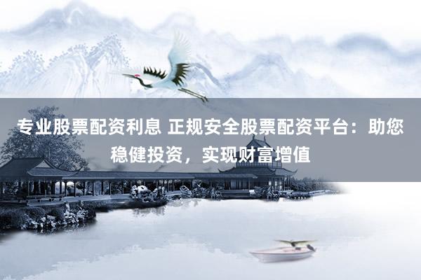 专业股票配资利息 正规安全股票配资平台：助您稳健投资，实现财富增值
