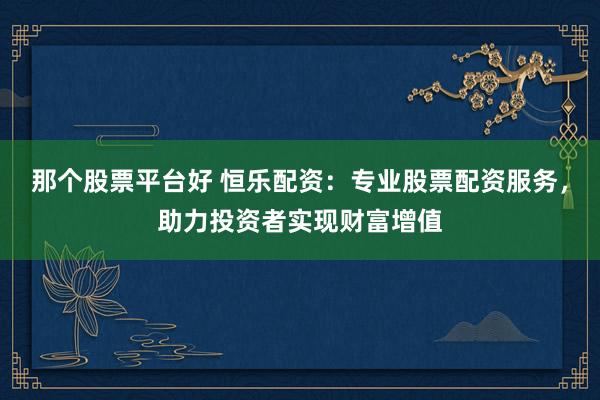 那个股票平台好 恒乐配资：专业股票配资服务，助力投资者实现财富增值