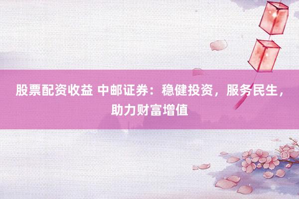 股票配资收益 中邮证券：稳健投资，服务民生，助力财富增值