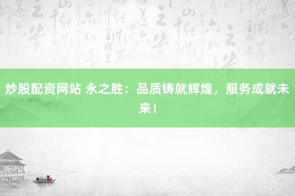 炒股配资网站 永之胜：品质铸就辉煌，服务成就未来！