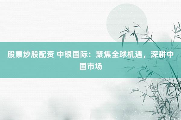股票炒股配资 中银国际：聚焦全球机遇，深耕中国市场