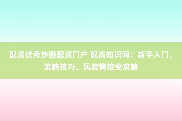 配资优秀炒股配资门户 配资知识网：新手入门、策略技巧、风险管控全攻略