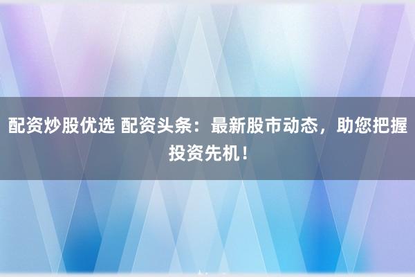 配资炒股优选 配资头条：最新股市动态，助您把握投资先机！