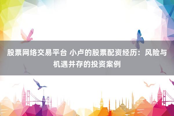 股票网络交易平台 小卢的股票配资经历：风险与机遇并存的投资案例