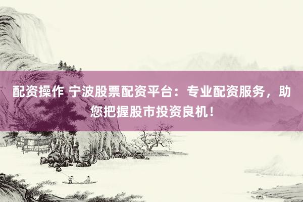 配资操作 宁波股票配资平台：专业配资服务，助您把握股市投资良机！