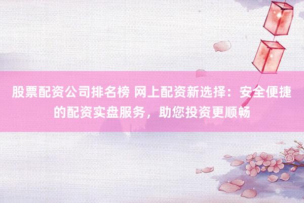 股票配资公司排名榜 网上配资新选择：安全便捷的配资实盘服务，助您投资更顺畅