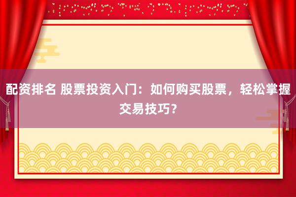 配资排名 股票投资入门：如何购买股票，轻松掌握交易技巧？