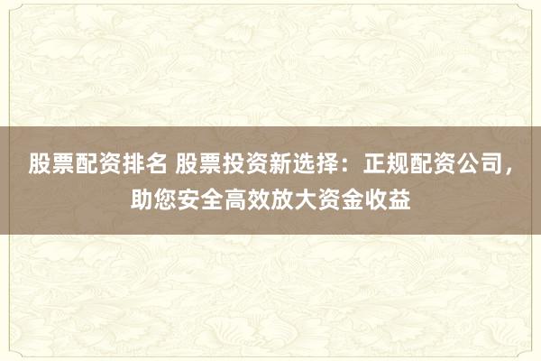 股票配资排名 股票投资新选择：正规配资公司，助您安全高效放大资金收益