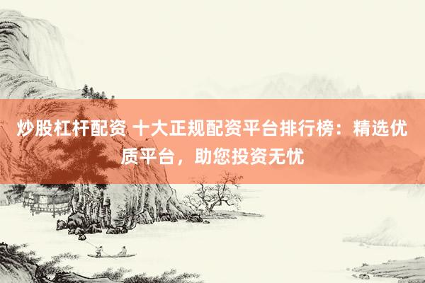 炒股杠杆配资 十大正规配资平台排行榜：精选优质平台，助您投资无忧