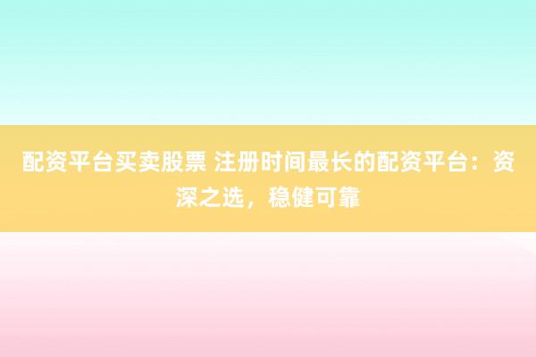 配资平台买卖股票 注册时间最长的配资平台：资深之选，稳健可靠