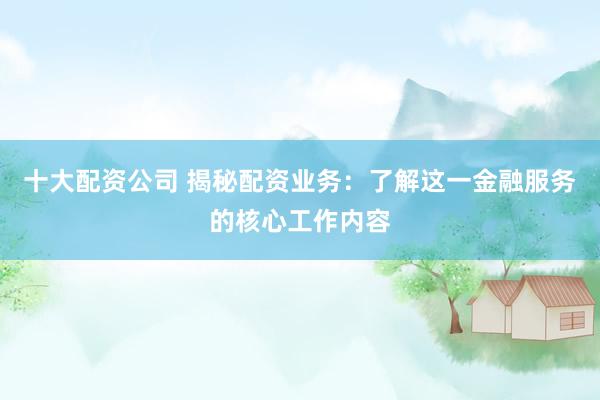 十大配资公司 揭秘配资业务：了解这一金融服务的核心工作内容