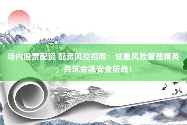 场内股票配资 配资风控招聘：诚邀风险管理精英，共筑金融安全防线！