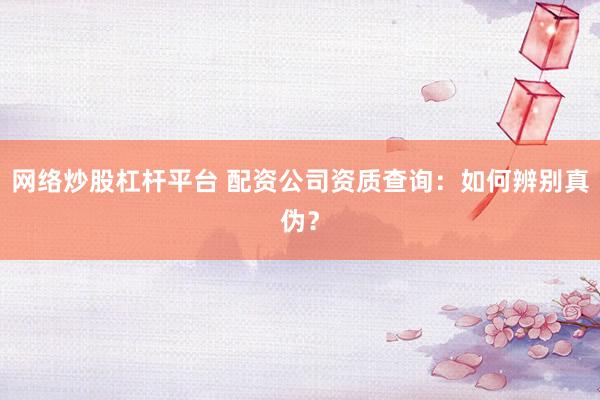 网络炒股杠杆平台 配资公司资质查询：如何辨别真伪？