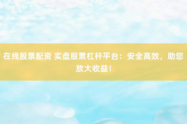 在线股票配资 实盘股票杠杆平台：安全高效，助您放大收益！