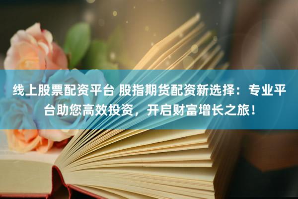线上股票配资平台 股指期货配资新选择：专业平台助您高效投资，开启财富增长之旅！