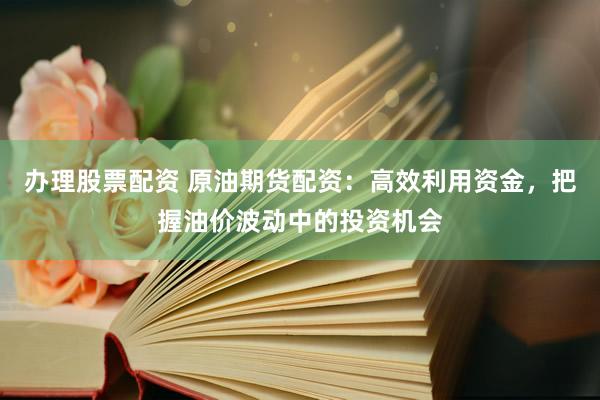 办理股票配资 原油期货配资：高效利用资金，把握油价波动中的投资机会